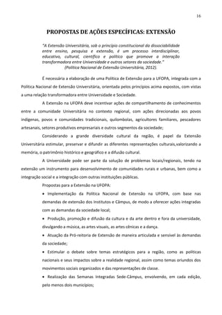 16

PROPOSTAS DE AÇÕES ESPECÍFICAS: EXTENSÃO
“A Extensão Universitária, sob o princípio constitucional da dissociabilidade
entre ensino, pesquisa e extensão, é um processo interdisciplinar,
educativo, cultural, científico e político que promove a interação
transformadora entre Universidade e outros setores da sociedade.”
(Política Nacional de Extensão Universitária, 2012).
É necessária a elaboração de uma Política de Extensão para a UFOPA, integrada com a
Política Nacional de Extensão Universitária, orientada pelos princípios acima expostos, com vistas
a uma relação transformadora entre Universidade e Sociedade.
A Extensão na UFOPA deve incentivar ações de compartilhamento de conhecimentos
entre a comunidade Universitária no contexto regional, com ações direcionadas aos povos
indígenas, povos e comunidades tradicionais, quilombolas, agricultores familiares, pescadores
artesanais, setores produtivos empresariais e outros segmentos da sociedade;
Considerando a grande diversidade cultural da região, é papel da Extensão
Universitária estimular, preservar e difundir as diferentes representações culturais,valorizando a
memória, o patrimônio histórico e geográfico e a difusão cultural.
A Universidade pode ser parte da solução de problemas locais/regionais, tendo na
extensão um instrumento para desenvolvimento de comunidades rurais e urbanas, bem como a
integração social e a integração com outras instituições públicas.
Propostas para a Extensão na UFOPA:
 Implementação da Política Nacional de Extensão na UFOPA, com base nas
demandas de extensão dos Institutos e Câmpus, de modo a oferecer ações integradas
com as demandas da sociedade local;
 Produção, promoção e difusão da cultura e da arte dentro e fora da universidade,
divulgando a música, as artes visuais, as artes cênicas e a dança.
 Atuação da Pró-reitoria de Extensão de maneira articulada e sensível às demandas
da sociedade;
 Estimular o debate sobre temas estratégicos para a região, como as políticas
nacionais e seus impactos sobre a realidade regional, assim como temas oriundos dos
movimentos sociais organizados e das representações de classe.
 Realização das Semanas Integradas Sede-Câmpus, envolvendo, em cada edição,
pelo menos dois municípios;

 