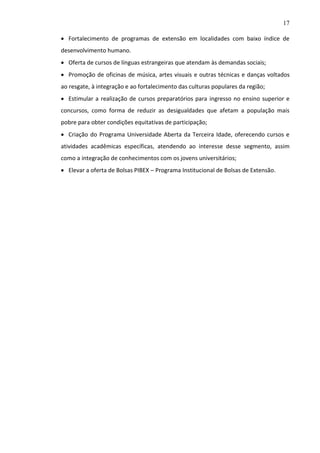 17
 Fortalecimento de programas de extensão em localidades com baixo índice de
desenvolvimento humano.
 Oferta de cursos de línguas estrangeiras que atendam às demandas sociais;
 Promoção de oficinas de música, artes visuais e outras técnicas e danças voltados
ao resgate, à integração e ao fortalecimento das culturas populares da região;
 Estimular a realização de cursos preparatórios para ingresso no ensino superior e
concursos, como forma de reduzir as desigualdades que afetam a população mais
pobre para obter condições equitativas de participação;
 Criação do Programa Universidade Aberta da Terceira Idade, oferecendo cursos e
atividades acadêmicas específicas, atendendo ao interesse desse segmento, assim
como a integração de conhecimentos com os jovens universitários;
 Elevar a oferta de Bolsas PIBEX – Programa Institucional de Bolsas de Extensão.

 