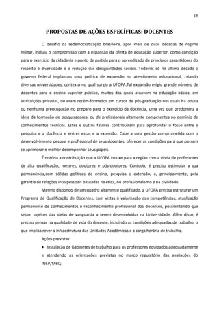 18

PROPOSTAS DE AÇÕES ESPECÍFICAS: DOCENTES
O desafio da redemocratização brasileira, após mais de duas décadas de regime
militar, incluiu o compromisso com a expansão da oferta de educação superior, como condição
para o exercício da cidadania e ponto de partida para o aprendizado de princípios garantidores do
respeito a diversidade e a redução das desigualdades sociais. Todavia, só na última década o
governo federal implantou uma política de expansão no atendimento educacional, criando
diversas universidades, contexto no qual surgiu a UFOPA.Tal expansão exigiu grande número de
docentes para o ensino superior público, muitos dos quais atuavam na educação básica, em
instituições privadas, ou eram recém-formados em cursos de pós-graduação nos quais há pouca
ou nenhuma preocupação no preparo para o exercício da docência, uma vez que predomina a
ideia da formação de pesquisadores, ou de profissionais altamente competentes no domínio de
conhecimentos técnicos. Estes e outros fatores contribuíram para aprofundar o fosso entre a
pesquisa e a docência e entres estas e a extensão. Cabe a uma gestão comprometida com o
desenvolvimento pessoal e profissional de seus docentes, oferecer as condições para que possam
se aprimorar e melhor desempenhar seus papeis.
É notória a contribuição que a UFOPA trouxe para a região com a vinda de professores
de alta qualificação, mestres, doutores e pós-doutores. Contudo, é preciso estimular a sua
permanência,com sólidas políticas de ensino, pesquisa e extensão, e, principalmente, pela
garantia de relações interpessoais baseadas na ética, no profissionalismo e na civilidade.
Mesmo dispondo de um quadro altamente qualificado, a UFOPA precisa estruturar um
Programa de Qualificação de Docentes, com vistas à valorização das competências, atualização
permanente de conhecimentos e reconhecimento profissional dos docentes, possibilitando que
sejam sujeitos das ideias de vanguarda a serem desenvolvidas na Universidade. Além disso, é
preciso pensar na qualidade de vida do docente, incluindo as condições adequadas de trabalho, o
que implica rever a infraestrutura das Unidades Acadêmicas e a carga horária de trabalho.
Ações previstas:
 Instalação de Gabinetes de trabalho para os professores equipados adequadamente
e atendendo as orientações previstas no marco regulatório das avaliações do
INEP/MEC;

 