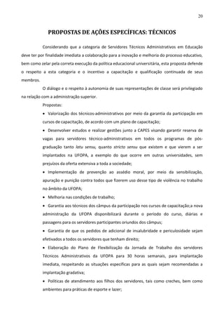 20

PROPOSTAS DE AÇÕES ESPECÍFICAS: TÉCNICOS
Considerando que a categoria de Servidores Técnicos Administrativos em Educação
deve ter por finalidade imediata a colaboração para a inovação e melhoria do processo educativo,
bem como zelar pela correta execução da política educacional universitária, esta proposta defende
o respeito a esta categoria e o incentivo a capacitação e qualificação continuada de seus
membros.
O diálogo e o respeito à autonomia de suas representações de classe será privilegiado
na relação com a administração superior.
Propostas:
 Valorização dos técnicos-administrativos por meio da garantia da participação em
cursos de capacitação, de acordo com um plano de capacitação;
 Desenvolver estudos e realizar gestões junto a CAPES visando garantir reserva de
vagas para servidores técnico-administrativos em todos os programas de pósgraduação tanto latu sensu, quanto stricto sensu que existem e que vierem a ser
implantados na UFOPA, a exemplo do que ocorre em outras universidades, sem
prejuízos da oferta extensiva a toda a sociedade;
 Implementação de prevenção ao assédio moral, por meio da sensibilização,
apuração e punição contra todos que fizerem uso desse tipo de violência no trabalho
no âmbito da UFOPA;
 Melhoria nas condições de trabalho;
 Garantia aos técnicos dos câmpus da participação nos cursos de capacitação;a nova
administração da UFOPA disponibilizará durante o período do curso, diárias e
passagens para os servidores participantes oriundos dos câmpus;
 Garantia de que os pedidos de adicional de insalubridade e periculosidade sejam
efetivados a todos os servidores que tenham direito;
 Elaboração do Plano de Flexibilização da Jornada de Trabalho dos servidores
Técnicos Administrativos da UFOPA para 30 horas semanais, para implantação
imediata, respeitando as situações específicas para as quais sejam recomendadas a
implantação gradativa;
 Políticas de atendimento aos filhos dos servidores, tais como creches, bem como
ambientes para práticas de esporte e lazer;

 