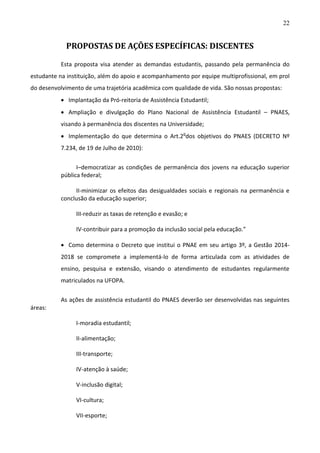 22

PROPOSTAS DE AÇÕES ESPECÍFICAS: DISCENTES
Esta proposta visa atender as demandas estudantis, passando pela permanência do
estudante na instituição, além do apoio e acompanhamento por equipe multiprofissional, em prol
do desenvolvimento de uma trajetória acadêmica com qualidade de vida. São nossas propostas:
 Implantação da Pró-reitoria de Assistência Estudantil;
 Ampliação e divulgação do Plano Nacional de Assistência Estudantil – PNAES,
visando à permanência dos discentes na Universidade;
 Implementação do que determina o Art.2odos objetivos do PNAES (DECRETO Nº
7.234, de 19 de Julho de 2010):
I–democratizar as condições de permanência dos jovens na educação superior
pública federal;
II-minimizar os efeitos das desigualdades sociais e regionais na permanência e
conclusão da educação superior;
III-reduzir as taxas de retenção e evasão; e
IV-contribuir para a promoção da inclusão social pela educação.”
 Como determina o Decreto que institui o PNAE em seu artigo 3º, a Gestão 20142018 se compromete a implementá-lo de forma articulada com as atividades de
ensino, pesquisa e extensão, visando o atendimento de estudantes regularmente
matriculados na UFOPA.
As ações de assistência estudantil do PNAES deverão ser desenvolvidas nas seguintes
áreas:
I-moradia estudantil;
II-alimentação;
III-transporte;
IV-atenção à saúde;
V-inclusão digital;
VI-cultura;
VII-esporte;

 