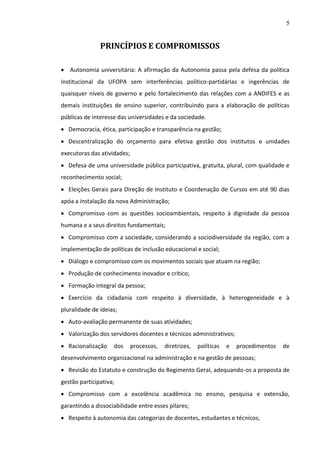 5

PRINCÍPIOS E COMPROMISSOS
 Autonomia universitária: A afirmação da Autonomia passa pela defesa da política
institucional da UFOPA sem interferências político-partidárias e ingerências de
quaisquer níveis de governo e pelo fortalecimento das relações com a ANDIFES e as
demais instituições de ensino superior, contribuindo para a elaboração de políticas
públicas de interesse das universidades e da sociedade.
 Democracia, ética, participação e transparência na gestão;
 Descentralização do orçamento para efetiva gestão dos institutos e unidades
executoras das atividades;
 Defesa de uma universidade pública participativa, gratuita, plural, com qualidade e
reconhecimento social;
 Eleições Gerais para Direção de Instituto e Coordenação de Cursos em até 90 dias
apóa a instalação da nova Administração;
 Compromisso com as questões socioambientais, respeito à dignidade da pessoa
humana e a seus direitos fundamentais;
 Compromisso com a sociedade, considerando a sociodiversidade da região, com a
implementação de políticas de inclusão educacional e social;
 Diálogo e compromisso com os movimentos sociais que atuam na região;
 Produção de conhecimento inovador e crítico;
 Formação integral da pessoa;
 Exercício da cidadania com respeito à diversidade, à heterogeneidade e à
pluralidade de ideias;
 Auto-avaliação permanente de suas atividades;
 Valorização dos servidores docentes e técnicos administrativos;
 Racionalização

dos

processos,

diretrizes,

políticas

e

procedimentos

de

desenvolvimento organizacional na administração e na gestão de pessoas;
 Revisão do Estatuto e construção do Regimento Geral, adequando-os a proposta de
gestão participativa;
 Compromisso com a excelência acadêmica no ensino, pesquisa e extensão,
garantindo a dissociabilidade entre esses pilares;
 Respeito à autonomia das categorias de docentes, estudantes e técnicos;

 