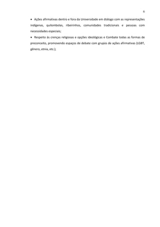 6
 Ações afirmativas dentro e fora da Universidade em diálogo com as representações
indígenas, quilombolas, ribeirinhos, comunidades tradicionais e pessoas com
necessidades especiais;
 Respeito às crenças religiosas e opções ideológicas e Combate todas as formas de
preconceito, promovendo espaços de debate com grupos de ações afirmativas (LGBT,
gênero, etnia, etc.);

 