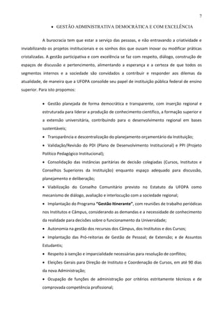 7
 GESTÃO ADMINISTRATIVA DEMOCRÁTICA E COM EXCELÊNCIA
A burocracia tem que estar a serviço das pessoas, e não entravando a criatividade e
inviabilizando os projetos institucionais e os sonhos dos que ousam inovar ou modificar práticas
cristalizadas. A gestão participativa e com excelência se faz com respeito, diálogo, construção de
espaços de discussão e pertencimento, alimentando a esperança e a certeza de que todos os
segmentos internos e a sociedade são convidados a contribuir e responder aos dilemas da
atualidade, de maneira que a UFOPA consolide seu papel de instituição pública federal de ensino
superior. Para isto propomos:
 Gestão planejada de forma democrática e transparente, com inserção regional e
estruturada para liderar a produção de conhecimento científico, a formação superior e
a extensão universitária, contribuindo para o desenvolvimento regional em bases
sustentáveis;
 Transparência e descentralização do planejamento orçamentário da Instituição;
 Validação/Revisão do PDI (Plano de Desenvolvimento Institucional) e PPI (Projeto
Político Pedagógico Institucional);
 Consolidação das instâncias paritárias de decisão colegiadas (Cursos, Institutos e
Conselhos Superiores da Instituição) enquanto espaço adequado para discussão,
planejamento e deliberação;
 Viabilização do Conselho Comunitário previsto no Estatuto da UFOPA como
mecanismo de diálogo, avaliação e interlocução com a sociedade regional;
 Implantação do Programa “Gestão Itinerante”, com reuniões de trabalho periódicas
nos Institutos e Câmpus, considerando as demandas e a necessidade de conhecimento
da realidade para decisões sobre o funcionamento da Universidade;
 Autonomia na gestão dos recursos dos Câmpus, dos Institutos e dos Cursos;
 Implantação das Pró-reitorias de Gestão de Pessoal; de Extensão; e de Assuntos
Estudantis;
 Respeito à isenção e imparcialidade necessárias para resolução de conflitos;
 Eleições Gerais para Direção de Instituto e Coordenação de Cursos, em até 90 dias
da nova Administração;
 Ocupação de funções de administração por critérios estritamente técnicos e de
comprovada competência profissional;

 