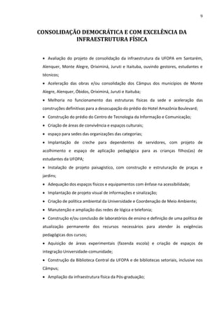 9

CONSOLIDAÇÃO DEMOCRÁTICA E COM EXCELÊNCIA DA
INFRAESTRUTURA FÍSICA
 Avaliação do projeto de consolidação da infraestrutura da UFOPA em Santarém,
Alenquer, Monte Alegre, Oriximiná, Juruti e Itaituba, ouvindo gestores, estudantes e
técnicos;
 Aceleração das obras e/ou consolidação dos Câmpus dos municípios de Monte
Alegre, Alenquer, Óbidos, Oriximiná, Juruti e Itaituba;
 Melhoria no funcionamento das estruturas físicas da sede e aceleração das
construções definitivas para a desocupação do prédio do Hotel Amazônia Boulevard;
 Construção do prédio do Centro de Tecnologia da Informação e Comunicação;
 Criação de áreas de convivência e espaços culturais;
 espaço para sedes das organizações das categorias;
 Implantação de creche para dependentes de servidores, com projeto de
acolhimento e espaço de aplicação pedagógica para as crianças filhos(as) de
estudantes da UFOPA;
 Instalação de projeto paisagístico, com construção e estruturação de praças e
jardins;
 Adequação dos espaços físicos e equipamentos com ênfase na acessibilidade;
 Implantação de projeto visual de informações e sinalização;
 Criação de política ambiental da Universidade e Coordenação de Meio Ambiente;
 Manutenção e ampliação das redes de lógica e telefonia;
 Construção e/ou conclusão de laboratórios de ensino e definição de uma política de
atualização permanente dos recursos necessários para atender às exigências
pedagógicas dos cursos;
 Aquisição de áreas experimentais (fazenda escola) e criação de espaços de
integração Universidade-comunidade;
 Construção da Biblioteca Central da UFOPA e de bibliotecas setoriais, inclusive nos
Câmpus;
 Ampliação da infraestrutura física da Pós-graduação;

 