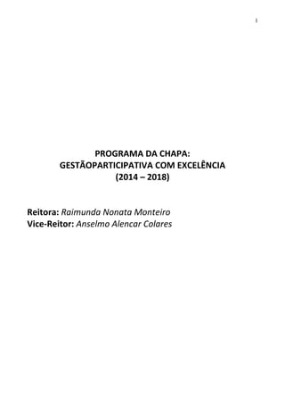 1

PROGRAMA DA CHAPA:
GESTÃOPARTICIPATIVA COM EXCELÊNCIA
(2014 – 2018)

Reitora: Raimunda Nonata Monteiro
Vice-Reitor: Anselmo Alencar Colares

 