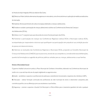 do Núcleo de Ação Integrada (NAI) da cidade de São Carlos;

U) Oferecer ao Poder Judiciário alternativas de programas em meio aberto, como forma de diminuir a aplicação da medida socioeducativa

de internação;

V) Implantar oficinas para fomento de cultura nos espaços dedicados a crianças e adolescentes;

W) Fortalecer e ampliar a participação de crianças, adolescentes e adultos nas Conferências dos Direitos das Crianças e

dos Adolescentes (DCAs);

X) Utilizar a Lei nº 11.525/2007 para que educandos do ensino formal participem das DCAs;

Y) Fomentar a participação de crianças nas Conferências Regionais Lúdicas DCAs e Municipais Lúdicas DCAs,

acompanhadas por responsáveis e técnicos que qualifiquem sua participação sem prejudicar sua condição peculiar

de pessoa em desenvolvimento;

Z) Valorizar as resoluções das Conferências Regionais e Municipais DCAs, propondo ao Conselho Municipal da

Criança e do Adolescente (CMDCA) que se posicione, através de sua competência, considerando essas deliberações,

quando da formulação ou sugestão de políticas públicas voltadas para as crianças, adolescentes e suas famílias.




Direito à Diversidade Sexual

O governo Haddad colocará em prática o Plano Municipal de Combate à Homofobia, elaborado nas Conferências Municipais de

2008 e 2011, e que até hoje não saiu do papel, englobando os seguintes eixos:

A) Saúde – sensibilizar e capacitar os profissionais de saúde para o atendimento humanizado e respeitoso dos indivíduos LGBTs;

B) Educação – realizar formação continuada dos profissionais da rede municipal de ensino e desenvolver campanhas pela

convivência pacífica com as diferenças junto aos estudantes e suas famílias;

C) Segurança – orientar e capacitar a Guarda Civil Municipal e a Polícia Militar para o tratamento igualitário de todo e qualquer




                                                                - 101 -
 