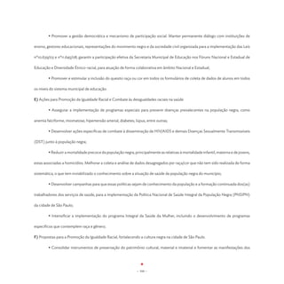 • Promover a gestão democrática e mecanismo de participação social. Manter permanente diálogo com instituições de

ensino, gestores educacionais, representações do movimento negro e da sociedade civil organizada para a implementação das Leis

nº10.639/03 e nº11.645/08; garantir a participação efetiva da Secretaria Municipal de Educação nos Fóruns Nacional e Estadual de

Educação e Diversidade Étnico-racial, para atuação de forma colaborativa em âmbito Nacional e Estadual;

	       • Promover e estimular a inclusão do quesito raça ou cor em todos os formulários de coleta de dados de alunos em todos

os níveis do sistema municipal de educação.

E) Ações para Promoção da Igualdade Racial e Combate às desigualdades raciais na saúde

	       • Assegurar a implementação de programas especiais para prevenir doenças prevalecentes na população negra, como

anemia falciforme, miomatose, hipertensão arterial, diabetes, lúpus, entre outras;

	       • Desenvolver ações específicas de combate à disseminação de HIV/AIDS e demais Doenças Sexualmente Transmissíveis

(DST) junto à população negra;

	       • Reduzir a mortalidade precoce da população negra, principalmente as relativas à mortalidade infantil, materna e de jovens,

estas associadas a homicídios. Melhorar a coleta e análise de dados desagregados por raça/cor que não tem sido realizada de forma

sistemática, o que tem inviabilizado o conhecimento sobre a situação de saúde da população negra do município;

	       • Desenvolver campanhas para que essas políticas sejam de conhecimento da população e a formação continuada dos(as)

trabalhadores dos serviços de saúde, para a implementação da Política Nacional de Saúde Integral da População Negra (PNSIPN)

da cidade de São Paulo;

	       • Intensificar a implementação do programa Integral da Saúde da Mulher, incluindo o desenvolvimento de programas

específicos que contemplem raça e gênero;

F) Propostas para a Promoção da Igualdade Racial, fortalecendo a cultura negra na cidade de São Paulo.

	       • Consolidar instrumentos de preservação do patrimônio cultural, material e imaterial e fomentar as manifestações dos




                                                               - 104 -
 