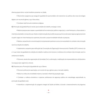 diversos grupos étnico-raciais brasileiros presentes na cidade;

	        • Desenvolver programas que assegurem igualdade de oportunidade e de tratamento nas políticas das novas tecnologias

digitais com recorte de gênero, raça e faixa etária;

	        • Combater toda forma de intolerância religiosa.

G) Promoção da Igualdade Racial criando oportunidades de trabalho, emprego e renda.

	        • Realizar pesquisa para mapear a quantidade de funcionários(as) públicos negros(as), o nível hierárquico, a faixa salarial, o

nível de escolaridade e o tempo de casa. Avaliar a implementação de providências para que funcionários(as) negros progressivamente

ocupem cargos em níveis hierárquicos superiores, buscando a proporcionalidade indicada na pesquisa;

	        • Realizar campanhas de conscientização do empresariado paulistano acerca da necessidade do combate a discriminação

racial nas relações de trabalho;

	        • Implementar campanha pela ratificação das Convenções da Organização Internacional do Trabalho (OIT) números 100

e 111 que tratam da igualdade de condições de trabalho e salários entre homens e mulheres e do combate à discriminação racial no

ambiente de trabalho;

	        • Promover, através das organizações da Sociedade Civil, a valorização e viabilização do empreendedorismo afrobrasileiro

nos espaços e/ou segmentos culturais.

H) Propostas para a Promoção da Igualdade de raça e Gênero

	        • Promover políticas de capacitação, com recorte de raça e gênero, para o mercado trabalho;

	        • Reduzir os índices da mortalidade materna, neonatal e infantil da população negra;

	        • Combater a violência doméstica e capacitar profissionais de segurança pública em metodologia especializada na

promoção da igualdade racial;

	        • Intensificar a implementação do programa Integral da Saúde da Mulher, incluindo o desenvolvimento de programas




                                                                  - 105 -
 