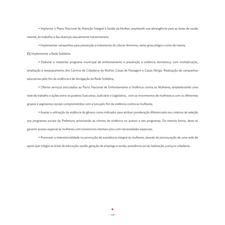 • Implantar o Plano Nacional de Atenção Integral à Saúde da Mulher, ampliando sua abrangência para as áreas de saúde

mental, do trabalho e das doenças sexualmente transmissíveis;

	       • Implementar campanhas para prevenção e tratamento do câncer feminino, tanto ginecológico como de mama;

C) Implementar a Rede Solidária:

	       • Elaborar e implantar programa municipal de enfrentamento e prevenção à violência doméstica, com multiplicação,

ampliação e reequipamento dos Centros de Cidadania da Mulher, Casas de Passagem e Casas Abrigo. Realização de campanhas

educativas pelo fim da violência e de divulgação da Rede Solidária;

	       • Ofertar serviços articulados ao Pacto Nacional de Enfrentamento à Violência contra as Mulheres, estabelecendo uma

rede de trabalho e ações entre os poderes Executivo, Judiciário e Legislativo, com os movimentos de mulheres e com os diferentes

grupos e segmentos sociais comprometidos com a luta pelo fim da violência contra as mulheres;

	       • Avaliar a utilização da violência de gênero como indicador para atribuir ponderação diferenciada nos critérios de seleção

aos programas sociais da Prefeitura, priorizando as vítimas de violência no acesso a tais programas. Da mesma forma, deve-se

garantir acesso especial às mulheres com transtornos mentais e/ou com necessidades especiais;

	       • Promover a intersetorialidade na promoção da assistência integral às mulheres, através da estruturação de uma rede de

apoio que integre as áreas de educação, saúde, geração de emprego e renda, assistência social, habitação, justiça e cidadania.




                                                              - 110 -
 