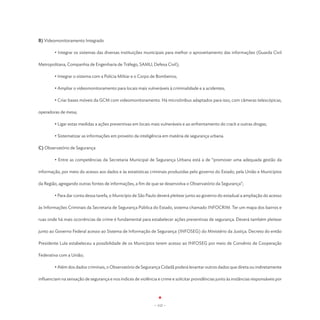 B) Videomonitoramento Integrado

	       • Integrar os sistemas das diversas instituições municipais para melhor o aproveitamento das informações (Guarda Civil

Metropolitana, Companhia de Engenharia de Tráfego, SAMU, Defesa Civil);

	       • Integrar o sistema com a Polícia Militar e o Corpo de Bombeiros;

	       • Ampliar o videomonitoramento para locais mais vulneráveis à criminalidade e a acidentes;

	       • Criar bases móveis da GCM com videomonitoramento. Há microônibus adaptados para isso, com câmeras telescópicas,

operadoras de mesa;

	       • Ligar estas medidas a ações preventivas em locais mais vulneráveis e ao enfrentamento do crack e outras drogas;

	       • Sistematizar as informações em proveito da inteligência em matéria de segurança urbana.	

C) Observatório de Segurança

	       • Entre as competências da Secretaria Municipal de Segurança Urbana está a de “promover uma adequada gestão da

informação, por meio do acesso aos dados e às estatísticas criminais produzidas pelo governo do Estado, pela União e Municípios

da Região, agregando outras fontes de informações, a fim de que se desenvolva o Observatório da Segurança”;

	       • Para dar conta dessa tarefa, o Município de São Paulo deverá pleitear junto ao governo do estadual a ampliação do acesso

às Informações Criminais da Secretaria de Segurança Pública do Estado, sistema chamado INFOCRIM. Ter um mapa dos bairros e

ruas onde há mais ocorrências de crime é fundamental para estabelecer ações preventivas de segurança. Deverá também pleitear

junto ao Governo Federal acesso ao Sistema de Informação de Segurança (INFOSEG) do Ministério da Justiça. Decreto do então

Presidente Lula estabeleceu a possibilidade de os Municípios terem acesso ao INFOSEG por meio de Convênio de Cooperação

Federativa com a União;

	       • Além dos dados criminais, o Observatório de Segurança Cidadã poderá levantar outros dados que direta ou indiretamente

influenciam na sensação de segurança e nos índices de violência e crime e solicitar providências junto às instâncias responsáveis por




                                                               - 112 -
 