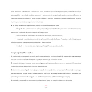 ligada diretamente ao Prefeito; terá autonomia para adotar providências relacionadas à prevenção e ao combate à corrupção, à

auditoria pública, à correição, às atividades de ouvidoria e ao incremento da transparência da gestão; contará com o Conselho de

Transparência Pública e Combate à Corrupção, órgão colegiado e consultivo. Identificará as áreas de vulnerabilidade da gestão

municipal, recomendando aperfeiçoamentos institucionais.

B) No campo da transparência, a Administração Pública se pautará pelas seguintes ações:

	        • Divulgação clara e compreensível das contas públicas e disponibilização dos editais, convênios e contratos em plataforma

que permita a visualização da cadeia completa de ações e processos;

	        • Estabelecimento de metas públicas de desempenho dos serviços públicos municipais;

	        • Implantação integral dos dispositivos da Lei de Acesso à Informação (Lei Federal nº 12.527/2011) na Prefeitura, inclusive

tornando disponíveis dados governamentais referentes à gestão municipal;

	        • Criação de um sistema eficaz de avaliação das políticas públicas por parte dos cidadãos.




Inovação na gestão pública e na cidade

A) Atualização da infraestrutura de tecnologia da informação da prefeitura; com disponibilização de rede interna de alta capacidade e

adoção de novas tecnologias aplicadas à gestão e à produção de informações para apoio às decisões.

B) Adoção de abordagens inovadoras no uso da tecnologia, com aplicações baseadas na internet, em telefones celulares e tablets,

criando novos padrões para processos críticos da gestão municipal;

C) Uso intensivo da tecnologia da informação para integração de serviços (inclusive com outros entes federativos), reorganização

dos serviços virtuais, inclusão digital e estabelecimento de nova forma de interação entre o poder público e os cidadãos com

personalização de ambientes de navegação e uso de diferentes plataformas (celulares e tablets, por exemplo);

D) Ampliação e centralização dos serviços telefônicos disponíveis no Serviço 156, visando a interação com os cidadãos;




                                                                - 115 -
 