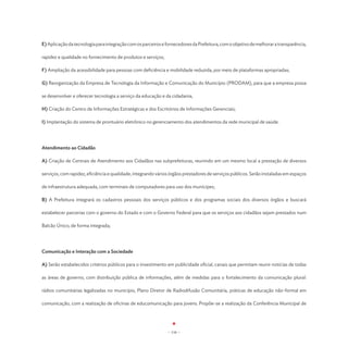 E) Aplicação da tecnologia para integração com os parceiros e fornecedores da Prefeitura, com o objetivo de melhorar a transparência,

rapidez e qualidade no fornecimento de produtos e serviços;

F) Ampliação da acessibilidade para pessoas com deficiência e mobilidade reduzida, por meio de plataformas apropriadas;

G) Reorganização da Empresa de Tecnologia da Informação e Comunicação do Município (PRODAM), para que a empresa possa

se desenvolver e oferecer tecnologia a serviço da educação e da cidadania;

H) Criação do Centro de Informações Estratégicas e dos Escritórios de Informações Gerenciais;

I) Implantação do sistema de prontuário eletrônico no gerenciamento dos atendimentos da rede municipal de saúde.




Atendimento ao Cidadão

A) Criação de Centrais de Atendimento aos Cidadãos nas subprefeituras, reunindo em um mesmo local a prestação de diversos

serviços, com rapidez, eficiência e qualidade, integrando vários órgãos prestadores de serviços públicos. Serão instaladas em espaços

de infraestrutura adequada, com terminais de computadores para uso dos munícipes;

B) A Prefeitura integrará os cadastros pessoais dos serviços públicos e dos programas sociais dos diversos órgãos e buscará

estabelecer parcerias com o governo do Estado e com o Governo Federal para que os serviços aos cidadãos sejam prestados num

Balcão Único, de forma integrada;




Comunicação e Interação com a Sociedade

A) Serão estabelecidos critérios públicos para o investimento em publicidade oficial, canais que permitam reunir notícias de todas

as áreas de governo, com distribuição pública de informações, além de medidas para o fortalecimento da comunicação plural:

rádios comunitárias legalizadas no município, Plano Diretor de Radiodifusão Comunitária, práticas de educação não-formal em

comunicação, com a realização de oficinas de educomunicação para jovens. Propõe-se a realização da Conferência Municipal de




                                                               - 116 -
 
