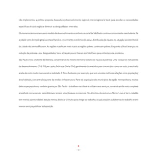não implementou a política proposta, baseada no desenvolvimento regional, microrregional e local, para atender as necessidades


específicas de cada região e diminuir as desigualdades entre elas.


Os números demonstram que o modelo de desenvolvimento econômico e social de São Paulo continua concentrador e excludente. Se


a cidade vem, de modo geral, acompanhando o crescimento econômico do país, a distribuição da riqueza e a situação socioterritorial


da cidade não se modificaram. As regiões ricas ficam mais ricas e as regiões pobres continuam pobres. Enquanto o Brasil avançou na


redução da pobreza e das desigualdades, Serra e Kassab pouco fizeram em São Paulo para enfrentar este problema.


São Paulo vive a síndrome de Belíndia, concentrando no mesmo território bolsões de riqueza e pobreza. Uma vez que os indicadores


de desenvolvimento (PIB; PIB per capita; Índice de Gini e IDH) geralmente são medidos para o município como um todo, o resultado


acaba de certo modo mascarando a realidade. A Zona Sudoeste, por exemplo, que tem uma das melhores relações entre população/


área habitada, concentra boa parte da renda e infraestrutura. Parte da população dos municípios da região metropolitana, muitos


deles superpopulosos, também gravita por São Paulo – trabalham na cidade e utilizam seus serviços, tornando ainda mais complexa


a tarefa de compreender os problemas e propor soluções para os mesmos. Nos distritos, dos extremos Norte, Leste e Sul, o cidadão


tem menos oportunidades: estuda menos; desloca-se muito para chegar ao trabalho; ocupa posições subalternas no trabalho e tem


menos serviços públicos à disposição.




                                                               - 12 -
 