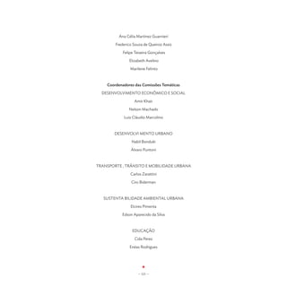 Ana Célia Martinez Guarnieri

        Frederico Souza de Queiroz Assis

            Felipe Teixeira Gonçalves

               Elizabeth Avelino

                Marilene Felinto



    Coordenadores das Comissões Temáticas

  DESENVOLVIMENTO ECONÔMICO E SOCIAL

                  Amir Khair

               Nelson Machado

            Luiz Cláudio Marcolino



       DESENVOLVI MENTO URBANO

                 Nabil Bonduki

                Álvaro Puntoni



TRANSPORTE , TRÂNSITO E MOBILIDADE URBANA

                Carlos Zarattini

                 Ciro Biderman



   SUSTENTA BILIDADE AMBIENTAL URBANA

                Elcires Pimenta

           Edson Aparecido da Silva



                 EDUCAÇÃO

                  Cida Perez

                Enéas Rodrigues




                     - 121 -
 