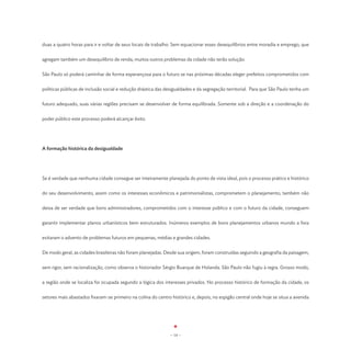 duas a quatro horas para ir e voltar de seus locais de trabalho. Sem equacionar esses desequilíbrios entre moradia e emprego, que


agregam também um desequilíbrio de renda, muitos outros problemas da cidade não terão solução.


São Paulo só poderá caminhar de forma esperançosa para o futuro se nas próximas décadas eleger prefeitos comprometidos com


políticas públicas de inclusão social e redução drástica das desigualdades e da segregação territorial. Para que São Paulo tenha um


futuro adequado, suas várias regiões precisam se desenvolver de forma equilibrada. Somente sob a direção e a coordenação do


poder público este processo poderá alcançar êxito.




A formação histórica da desigualdade




Se é verdade que nenhuma cidade consegue ser inteiramente planejada do ponto de vista ideal, pois o processo prático e histórico


do seu desenvolvimento, assim como os interesses econômicos e patrimonialistas, comprometem o planejamento, também não


deixa de ser verdade que bons administradores, comprometidos com o interesse público e com o futuro da cidade, conseguem


garantir implementar planos urbanísticos bem estruturados. Inúmeros exemplos de bons planejamentos urbanos mundo a fora


evitaram o advento de problemas futuros em pequenas, médias e grandes cidades.


De modo geral, as cidades brasileiras não foram planejadas. Desde sua origem, foram construídas seguindo a geografia da paisagem,


sem rigor, sem racionalização, como observa o historiador Sérgio Buarque de Holanda. São Paulo não fugiu à regra. Grosso modo,


a região onde se localiza foi ocupada segundo a lógica dos interesses privados. No processo histórico de formação da cidade, os


setores mais abastados fixaram-se primeiro na colina do centro histórico e, depois, no espigão central onde hoje se situa a avenida




                                                              - 14 -
 
