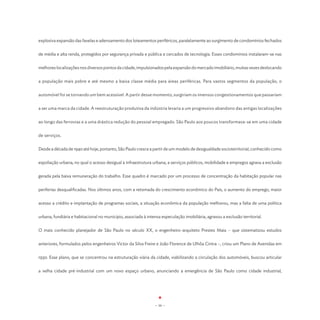 explosiva expansão das favelas e adensamento dos loteamentos periféricos, paralelamente ao surgimento de condomínios fechados


de média e alta renda, protegidos por segurança privada e pública e cercados de tecnologia. Esses condomínios instalaram-se nas


melhores localizações nos diversos pontos da cidade, impulsionados pela expansão do mercado imobiliário, muitas vezes deslocando


a população mais pobre e até mesmo a baixa classe média para áreas periféricas. Para vastos segmentos da população, o


automóvel foi se tornando um bem acessível. A partir desse momento, surgiriam os imensos congestionamentos que passariam


a ser uma marca da cidade. A reestruturação produtiva da indústria levaria a um progressivo abandono das antigas localizações


ao longo das ferrovias e a uma drástica redução do pessoal empregado. São Paulo aos poucos transformava-se em uma cidade


de serviços.


Desde a década de 1940 até hoje, portanto, São Paulo cresce a partir de um modelo de desigualdade socioterritorial, conhecido como


espoliação urbana, no qual o acesso desigual à infraestrutura urbana, a serviços públicos, mobilidade e empregos agrava a exclusão


gerada pela baixa remuneração do trabalho. Esse quadro é marcado por um processo de concentração da habitação popular nas


periferias desqualificadas. Nos últimos anos, com a retomada do crescimento econômico do País, o aumento do emprego, maior


acesso a crédito e implantação de programas sociais, a situação econômica da população melhorou, mas a falta de uma política


urbana, fundiária e habitacional no município, associada à intensa especulação imobiliária, agravou a exclusão territorial.


O mais conhecido planejador de São Paulo no século XX, o engenheiro-arquiteto Prestes Maia – que sistematizou estudos


anteriores, formulados pelos engenheiros Victor da Silva Freire e João Florence de Ulhôa Cintra –, criou um Plano de Avenidas em


1930. Esse plano, que se concentrou na estruturação viária da cidade, viabilizando a circulação dos automóveis, buscou articular


a velha cidade pré-industrial com um novo espaço urbano, anunciando a emergência de São Paulo como cidade industrial,




                                                                - 16 -
 