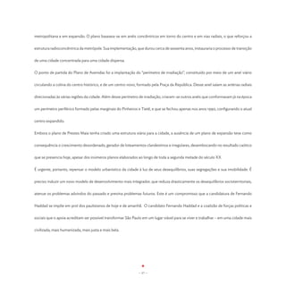 metropolitana e em expansão. O plano baseava-se em anéis concêntricos em torno do centro e em vias radiais, o que reforçou a


estrutura radioconcêntrica da metrópole. Sua implementação, que durou cerca de sessenta anos, instauraria o processo de transição


de uma cidade concentrada para uma cidade dispersa.


O ponto de partida do Plano de Avenidas foi a implantação do “perímetro de irradiação”, constituído por meio de um anel viário


circulando a colina do centro histórico, e de um centro novo, formado pela Praça da República. Desse anel saíam as artérias radiais


direcionadas às várias regiões da cidade. Além desse perímetro de irradiação, criaram-se outros anéis que conformavam já na época


um perímetro periférico formado pelas marginais do Pinheiros e Tietê, e que se fechou apenas nos anos 1990, configurando o atual


centro expandido.


Embora o plano de Prestes Maia tenha criado uma estrutura viária para a cidade, a ausência de um plano de expansão teve como


consequência o crescimento desordenado, gerador de loteamentos clandestinos e irregulares, desembocando no resultado caótico


que se presencia hoje, apesar dos inúmeros planos elaborados ao longo de toda a segunda metade do século XX.


É urgente, portanto, repensar o modelo urbanístico da cidade à luz de seus desequilíbrios, suas segregações e sua imobilidade. É


preciso induzir um novo modelo de desenvolvimento mais integrador, que reduza drasticamente os desequilíbrios socioterritoriais,


atenue os problemas advindos do passado e previna problemas futuros. Este é um compromisso que a candidatura de Fernando


Haddad se impõe em prol dos paulistanos de hoje e de amanhã. O candidato Fernando Haddad e a coalizão de forças políticas e


sociais que o apoia acreditam ser possível transformar São Paulo em um lugar viável para se viver e trabalhar – em uma cidade mais


civilizada, mais humanizada, mais justa e mais bela.




                                                              - 17 -
 