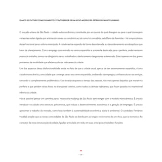 O ARCO DO FUTURO COMO ELEMENTO ESTRUTURADOR DE UM NOVO MODELO DE DESENVOLVIMENTO URBANO




O traçado urbano de São Paulo – cidade radioconcêntrica, constituída por um centro do qual divergem ou para o qual convergem

várias vias radiais ligadas por artérias circulares ou concêntricas, tal como foi concebida pelo Plano de Avenidas – há tempos deixou

de ser funcional para a vida na metrópole. A cidade real se expandiu de forma desordenada, e o desordenamento se sobrepôs ao que

havia de planejamento. Com o emprego concentrado no centro expandido e a moradia deslocada para a periferia, onde inexistem

postos de trabalho, tornou-se obrigatório para o trabalhador o deslocamento desgastante e demorado. Este é apenas um dos graves

problemas de mobilidade que afetam todos os habitantes da cidade.

Um dos aspectos dessa disfuncionalidade reside no fato de que a cidade atual, apesar de ser extremamente expandida, é uma

cidade monocêntrica, uma cidade que converge para o seu centro expandido, onde estão os empregos, a infraestrutura e os serviços,

tornando-o completamente problemático. Este arranjo sequestra o tempo das pessoas, não mais apenas daquelas que moram na

periferia e que perdem várias horas no transporte coletivo, como todos os demais habitantes, que ficam parados no imprevisível

trânsito da cidade.

Não é possível pensar um caminho para a necessária mudança de São Paulo sem romper com o modelo monocêntrico. É preciso

introduzir na cidade uma estrutura policêntrica, que induza o desenvolvimento econômico e a geração de empregos. É preciso

aproximar o trabalho da moradia, com vistas também à sustentabilidade econômica, social e ambiental. O candidato Fernando

Haddad propõe que as novas centralidades de São Paulo se distribuam ao longo e no entorno de um Arco, que se tornaria o fio

condutor da nova estruturação da cidade, ligada e articulada em rede, em suas principais atividades e funções.




                                                               - 18 -
 