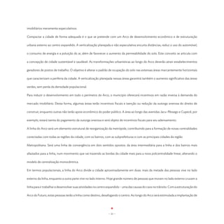 imobiliários meramente especulativos.

Compactar a cidade de forma adequada é o que se pretende com um Arco de desenvolvimento econômico e de estruturação

urbana externo ao centro expandido. A verticalização planejada e não especulativa encurta distâncias, reduz o uso do automóvel,

o consumo de energia e a poluição do ar, além de favorecer o aumento da permeabilidade do solo. Este conceito se articula com

a concepção de cidade sustentável e saudável. As transformações urbanísticas ao longo do Arco deverão atrair estabelecimentos

geradores de postos de trabalho. O objetivo é alterar o padrão de ocupação do solo nas extensas áreas marcantemente horizontais

que caracterizam a periferia da cidade. A verticalização planejada nessas áreas garantirá também o aumento significativo das áreas

verdes, sem perda da densidade populacional.

Para induzir o desenvolvimento em todo o perímetro do Arco, o município oferecerá incentivos em razão inversa à demanda do

mercado imobiliário. Desta forma, algumas áreas terão incentivos fiscais e isenção ou redução da outorga onerosa do direito de

construir, enquanto outras não terão apoio econômico do poder público. A área ao longo das avenidas Jacu-Pêssego e Cupecê, por

exemplo, estará isenta do pagamento da outorga onerosa e será objeto de incentivos fiscais para seu adensamento.

A linha do Arco será um elemento estrutural de reorganização da metrópole, contribuindo para a formação de novas centralidades

conectadas com todas as regiões da cidade, com os bairros, com as subprefeituras e com as principais cidades da região

Metropolitana. Será uma linha de convergência em dois sentidos opostos: da área intermediária para a linha e dos bairros mais

afastados para a linha, num movimento que vai trazendo as bordas da cidade mais para a nova policentralidade linear, alterando o

modelo de centralização monocêntrica.

Em termos populacionais, a linha do Arco divide a cidade aproximadamente em duas: mais da metade das pessoas vive no lado

externo da linha, enquanto a outra parte vive no lado interno. Hoje grande número de pessoas que moram no lado externo cruzam a

linha para ir trabalhar e desenvolver suas atividades no centro expandido – uma das causas do caos no trânsito. Com a estruturação do

Arco do Futuro, estas pessoas terão a linha como destino, desafogando o centro. Ao longo do Arco será estimulada a implantação de




                                                               - 21 -
 