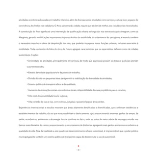atividades econômicas baseadas em trabalho intensivo, além de diversas outras atividades como serviços, cultura, lazer, espaços de

convivência, de direitos e de cidadania. O Arco aproximará a cidade, naquilo que ela tem de melhor, aos cidadãos mais necessitados.

A constituição do Arco significará uma intervenção de qualificação urbana ao longo das vias estruturais que o integram, como as

Marginais, gerando modificações importantes do ponto de vista da mobilidade, do urbanismo e do paisagismo, e levando também

o necessário impulso às obras de despoluição dos rios, que poderão incorporar novas funções urbanas, inclusive associadas à

mobilidade. Toda a extensão da linha do Arco do Futuro agregará características que os especialistas definem como de cidades

sustentáveis. A saber:

        • Diversidade de atividades, principalmente em serviços, de modo que as pessoas possam se deslocar a pé para atender

        suas necessidades;

	       • Elevada densidade populacional e de postos de trabalho;

	       • Divisão do solo em pequenas áreas para permitir a viabilização da diversidade de atividades;

	       • Sistema público de transporte eficaz e de qualidade;

	       • Aumento das interações sociais e econômicas locais e disponibilidade de espaços públicos para o convívio;

	       • Alto nível de acessibilidade local e regional;

	       • Alta conexão de ruas e vias, com ciclovias, calçadas e passeios largos e áreas verdes.

Experiências internacionais e estudos mostram que áreas altamente densificadas e diversificadas, que combinam residências e

estabelecimentos de trabalho, são as que mais possibilitam o deslocamento a pé, proporcionando enormes ganhos de tempo, de

saúde, econômicos, ambientais e de energia. Isto se confirma no Arco, onde os polos de maior oferta de empregos estarão nos

bairros mais afastados do centro, proporcionando o encurtamento de distâncias, agregando mais ganhos em termos econômicos e

qualidade de vida. Para dar realidade a este quadro de desenvolvimento urbano sustentável, é imprescindível que o poder público

municipal garanta também um sistema público de transportes capaz de desestimular o uso do automóvel.




                                                                 - 22 -
 