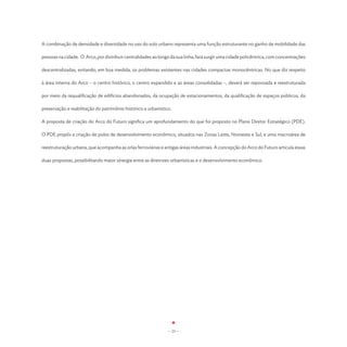 A combinação de densidade e diversidade no uso do solo urbano representa uma função estruturante no ganho de mobilidade das

pessoas na cidade. O Arco, por distribuir centralidades ao longo da sua linha, fará surgir uma cidade policêntrica, com concentrações

descentralizadas, evitando, em boa medida, os problemas existentes nas cidades compactas monocêntricas. No que diz respeito

à área interna do Arco – o centro histórico, o centro expandido e as áreas consolidadas –, deverá ser repovoada e reestruturada

por meio da requalificação de edifícios abandonados, da ocupação de estacionamentos, da qualificação de espaços públicos, da

preservação e reabilitação do patrimônio histórico e urbanístico.

A proposta de criação do Arco do Futuro significa um aprofundamento do que foi proposto no Plano Diretor Estratégico (PDE).

O PDE propôs a criação de polos de desenvolvimento econômico, situados nas Zonas Leste, Noroeste e Sul, e uma macroárea de

reestruturação urbana, que acompanha as orlas ferroviárias e antigas áreas industriais. A concepção do Arco do Futuro articula essas

duas propostas, possibilitando maior sinergia entre as diretrizes urbanísticas e o desenvolvimento econômico.




                                                               - 23 -
 