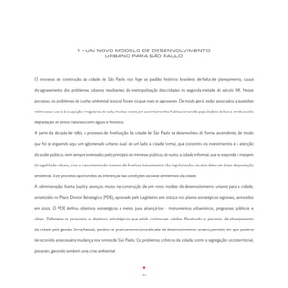 1 - UM NOVO MODELO DE Desenvolvimento
                                  Urbano PARA SÃO PAULO




O processo de construção da cidade de São Paulo não foge ao padrão histórico brasileiro de falta de planejamento, causa

do agravamento dos problemas urbanos resultantes da metropolização das cidades na segunda metade do século XX. Nesse

processo, os problemas de cunho ambiental e social foram os que mais se agravaram. De modo geral, estão associados a questões

relativas ao uso e à ocupação irregulares do solo, muitas vezes por assentamentos habitacionais de populações de baixa renda e pela

degradação de ativos naturais como águas e florestas.

A partir da década de 1980, o processo de favelização da cidade de São Paulo se desenvolveu de forma ascendente, de modo

que foi se erguendo aqui um aglomerado urbano dual: de um lado, a cidade formal, que concentra os investimentos e a atenção

do poder público, nem sempre orientados pelo princípio do interesse público; de outro, a cidade informal, que se expande à margem

da legalidade urbana, com o crescimento do número de favelas e loteamentos não regularizados, muitos deles em áreas de proteção

ambiental. Este processo aprofundou as diferenças nas condições sociais e ambientais da cidade.

A administração Marta Suplicy avançou muito na construção de um novo modelo de desenvolvimento urbano para a cidade,

sintetizado no Plano Diretor Estratégico (PDE), aprovado pelo Legislativo em 2002, e nos planos estratégicos regionais, aprovados

em 2004. O PDE definiu objetivos estratégicos e meios para alcançá-los – instrumentos urbanísticos, programas públicos e

obras. Definiram-se propostas e objetivos estratégicos que ainda continuam válidos. Paralisado o processo de planejamento

da cidade pela gestão Serra/Kassab, perdeu-se praticamente uma década de desenvolvimento urbano, período em que poderia

ter ocorrido a necessária mudança nos rumos de São Paulo. Os problemas crônicos da cidade, como a segregação socioterritorial,

pioraram, gerando também uma crise ambiental.




                                                              - 24 -
 