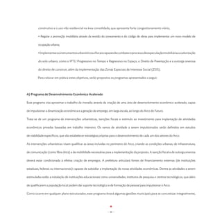 construtivo e o uso não residencial na área consolidada, que apresenta forte congestionamento viário;

         • Regular a promoção imobiliária através da revisão do zoneamento e do código de obras para implementar um novo modelo de

         ocupação urbana;

         • Implementar os instrumentos urbanísticos e fiscais capazes de combater o processo de especulação imobiliária e a valorização

         do solo urbano, como o IPTU Progressivo no Tempo e Regressivo no Espaço, o Direito de Preempção e a outorga onerosa

         do direito de construir, além da implementação das Zonas Especiais de Interesse Social (ZEIS).

	        Para colocar em prática estes objetivos, serão propostos os programas apresentados a seguir.




A) Programa de Desenvolvimento Econômico Acelerado

Esse programa visa aproximar o trabalho da moradia através da criação de uma área de desenvolvimento econômico acelerado, capaz

de impulsionar a dinamização econômica e a geração de emprego, em larga escala, ao longo do Arco do Futuro.

Trata-se de um programa de intervenções urbanísticas, isenções fiscais e estímulo ao investimento para implantação de atividades

econômicas privadas baseadas em trabalho intensivo. Os ramos de atividade a serem impulsionados serão definidos em estudos

de viabilidade específicos, que vão estabelecer estratégias próprias para o desenvolvimento de cada um dos setores do Arco.

As intervenções urbanísticas visam qualificar as áreas incluídas no perímetro do Arco, criando as condições urbanas, de infraestrutura,

de comunicação (como fibra ótica) e de mobilidade necessárias para a implementação da proposta. A isenção fiscal e de outorga onerosa

deverá estar condicionada à efetiva criação de empregos. A prefeitura articulará fontes de financiamento externas (de instituições

estaduais, federais ou internacionais) capazes de subsidiar a implantação de novas atividades econômicas. Dentre as atividades a serem

estimuladas estão a instalação de instituições educacionais como universidades, institutos de pesquisa e centros tecnológicos, que além

de qualificarem a população local podem dar suporte tecnológico e de formação de pessoal para impulsionar o Arco.

Como ocorre em qualquer plano estruturador, esse programa levará algumas gestões municipais para se concretizar integralmente,




                                                                 - 26 -
 