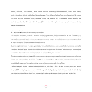 Ademar, Cidade Líder, Cidade Tiradentes, Cursino, Ermelino Matarazzo, Guaianazes, Iguatemi, Itaim Paulista, Itaquera, Jaçanã, Jaraguá,

Jardim Helena, Jardim São Luís, José Bonifácio, Lajeado, Mandaqui, Parque do Carmo, Pedreira, Perus, Ponte Rasa, Sacomã, São Mateus,

São Miguel, São Rafael, Sapopemba, Socorro, Tremembé, Tucuruvi, Vila Curuçá, Vila Jacuí e Vila Medeiros. Essa lista de distritos será

atualizada na revisão do Plano Diretor e no Plano Plurianual (PPA) com base em informações mais recentes, para identificar outros distritos

que precisam ser atendidos.




C) Programa de Qualificação de Centralidades Consolidadas

Esse programa visa valorizar, qualificar e dinamizar os espaços públicos das principais centralidades de cada subprefeitura, ou

seja, ruas comerciais ou de grande movimento de pessoas, entorno das estações de metrô, trem e terminais de ônibus, corredores

de ônibus, praças, largos e lugares de referência e identidade locais.

Cada intervenção deve merecer um projeto específico, a ser formulado e debatido com a comunidade local, em parceria com associações

e entidades capazes de apoiar, inclusive com recursos financeiros, a implantação da proposta. O objetivo é reforçar as qualidades e

características de cada região, estimulando a apropriação dos espaços públicos pelos moradores.

Os projetos serão distribuídos por toda a cidade, começando por uma intervenção em cada subprefeitura, incluindo tanto as regiões mais

centrais como as mais periféricas. No entanto, na medida em que as centralidades estão localizadas, principalmente, nas regiões mais

consolidadas da cidade, esse Programa deve priorizar, sem ser exclusivo, a área interna do Arco do Futuro.

Exemplos de espaços públicos a serem incluídos no programa são, entre outros: Largo 13 de Maio (SP-Santo Amaro), Rua Teodoro

Sampaio (SP-Pinheiros), Estação e centro comercial de São Miguel (SP-São Miguel), Praça das Bandeiras e Ladeira da Memória (SP-Sé),

ruas comerciais do Brás e Pari (SP-Mooca), da Liberdade e Santa Ifigênia (SP-Sé), entorno do mercado da Lapa (SP LAPA) etc.




                                                                    - 28 -
 