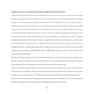 D) Programa de estímulo ao uso habitacional em projetos estratégicos de desenvolvimento urbano

A alteração do modelo de desenvolvimento urbano da cidade requer a reversão do atual processo de esvaziamento habitacional

do centro expandido e das áreas consolidadas. Se na linha e no entorno do Arco do Futuro o objetivo é priorizar a criação de

empregos, e se nas regiões externas o objetivo é qualificar, do ponto de vista urbanístico e de serviços, os bairros carentes da

cidade, na região interna do Arco, que já conta com uma significativa concentração de empregos e equipamentos, a prioridade

é estimular o uso habitacional. O objetivo é promover adensamento populacional com projetos estratégicos planejados, ao

mesmo tempo em que se restringirá o adensamento construtivo nos bairros e regiões já saturadas pela verticalização excessiva.

Para alcançar esse objetivo, serão implementados projetos urbanos com ênfase no uso habitacional, localizados, sobretudo

nas áreas definidas pelo atual Plano Diretor Estratégico, com eventuais alterações a serem introduzidas na sua revisão, como

a macro área de Reestruturação Urbana, com exceção dos trechos que fazem parte da linha e do entorno do Arco do Futuro.

As regiões prioritárias para a implantação desse programa reúnem as seguintes áreas: centro, bairros centrais do entorno do centro histórico, áreas

industriais e orla ferroviária ao longo da antiga Estrada de Ferro Santos- Jundíai(EFSJ), alguns grandes vazios urbanos no centro expandido e entorno

e alguns corredores de transporte coletivo.

Essas áreas incluem alguns projetos que estão, no momento, sendo elaborados ou em processo de aprovação, como a Operação Urbana

Brás-Lapa, a Operação Urbana Mooca-Vila Carioca, o Projeto Nova Luz e a Operação Urbana Vila Sonia. Esses projetos deverão ser

revistos e implementados, não necessariamente como operações urbanas, com base em novas diretrizes.

Outras áreas estratégicas poderão ser objeto de intervenção, com projetos e diretrizes específicas, como, entre outros, o Pátio do Pari, o

Campo de Marte, a área do Ceagesp e outras cuja destinação deverá ser objeto de um amplo debate público. Qualquer intervenção deverá

contemplar, mesmo que subsidiariamente, o uso residencial. Nessas áreas, serão realizadas transformações urbanísticas estruturais.

Será necessário rever todas as intervenções e operações urbanas e viárias em projeto ou em andamento que não tenham sido amplamente

debatidas com a sociedade ou que não estejam de acordo com as diretrizes a serem adotadas neste programa:




                                                                       - 29 -
 