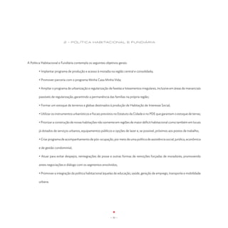 2 - Política Habitacional e Fundiária




A Política Habitacional e Fundiária contempla os seguintes objetivos gerais:

	       • Implantar programa de produção e acesso à moradia na região central e consolidada;

	       • Promover parceria com o programa Minha Casa Minha Vida;

        • Ampliar o programa de urbanização e regularização de favelas e loteamentos irregulares, inclusive em áreas de mananciais

        passíveis de regularização, garantindo a permanência das famílias na própria região;

	       • Formar um estoque de terrenos e glebas destinados à produção de Habitação de Interesse Social;

	       • Utilizar os instrumentos urbanísticos e fiscais previstos no Estatuto da Cidade e no PDE que garantam o estoque de terras;

	       • Priorizar a construção de novas habitações não somente em regiões de maior déficit habitacional como também em locais

	       já dotados de serviços urbanos, equipamentos públicos e opções de lazer e, se possível, próximos aos postos de trabalho;

	       • Criar programa de acompanhamento de pós-ocupação, por meio de uma política de assistência social, jurídica, econômica

	       e de gestão condominial;

        • Atuar para evitar despejos, reintegrações de posse e outras formas de remoções forçadas de moradores, promovendo

        antes negociações e diálogo com os segmentos envolvidos;

        • Promover a integração da política habitacional àquelas de educação, saúde, geração de emprego, transporte e mobilidade

        urbana.




                                                               - 31 -
 