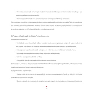 • Através do uso da cor e da comunicação visual, criar marcas de identidade que acentuem o caráter da mudança e que

         possam ser usadas em outras intervenções;

	        • Promover o parcelamento da área, consolidando o maior número possível de lotes já demarcados.

Com o programa, pretende-se implantar, até 2016, todos os projetos de urbanização previstos no Renova São Paulo, correspondentes

a 22 perímetros, atendendo 70 mil famílias. Propõe-se também realizar projetos de urbanização em perímetros que correspondam

ao atendimento a outras 70 mil famílias, viabilizando o início das obras até 2016.




C) Programa de Regularização Fundiária de Favelas e Loteamentos

Os objetivos do Programa são:

         • Ampliação do acesso da população de baixa renda à terra urbanizada e regularizada, assegurando sua permanência na

         área ocupada, com melhoria das condições de habitabilidade e sustentabilidade urbanística, social e ambiental;

	        • Articulação com as políticas setoriais de habitação, meio ambiente, saneamento básico e mobilidade urbana;

	        • Participação dos interessados em todas as etapas do processo de regularização;

	        • Estímulo à resolução extrajudicial de conflitos;

	        • Concessão do título de propriedade preferencialmente para as mulheres.

Com o programa, pretende-se alcançar a meta de 200 mil famílias beneficiadas com a regularização fundiária, incluindo loteamentos

irregulares e clandestinos, favelas e conjuntos habitacionais.

O programa prevê as seguintes ações:

	        • Realizar revisão das leis vigentes de regularização de parcelamentos e adequação em face da Lei Federal nº 11977/2009,

Lei MCMV e suas posteriores alterações;

         • Garantir a aplicação das modalidades de usucapião: elaboração de planta de urbanização; convênio para assistência técnica




                                                                 - 34 -
 