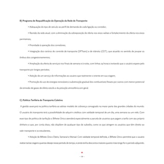 B) Programa de Requalificação da Operação da Rede de Transporte:

	          • Adequação do tipo de veículo ao perfil de demanda de cada ligação ou corredor;

	          • Revisão da rede atual, com a eliminação da sobreposição de oferta nos eixos radiais e fortalecimento da oferta nos eixos

perimetrais;

	          • Prioridade à operação dos corredores;

	          • Integração dos centros de controle de transporte (SPTrans) e de trânsito (CET), que atuarão no sentido de poupar os

ônibus dos congestionamentos;

	          • Ampliação da oferta de serviços nos finais de semana e à noite, com linhas 24 horas e evitando que o usuário espere pelo

transporte por longos períodos;

	          • Adoção de um serviço de informações ao usuário que realmente o oriente em sua viagem;

	          • Promoção do uso de energias renováveis e substituição gradual dos combustíveis fósseis por outros com menor potencial

de emissão de gases de efeito estufa e da poluição atmosférica em geral.




C) Política Tarifária do Transporte Coletivo

    A gestão avançará na política tarifária ao adotar modelo de cobrança consagrado na maior parte das grandes cidades do mundo.

O usuário do transporte terá a possibilidade de adquirir créditos com validade temporal de um dia, uma semana ou um mês. Com

esse tipo de política de tarifação o Bilhete Único atenderá especialmente a parcela de usuários que pagam a tarifa com seu próprio

dinheiro e que, por conta disso, não dispõem de qualquer tipo de subsídio, como os que atingem os usuários que têm direito ao

vale-transporte e os estudantes;

	          • Adoção de Bilhete Único Diário, Semanal e Mensal. Com validade temporal definida, o Bilhete Único permitirá que o usuário

realize tantas viagens quantas deseje nesse período de tempo, e ainda tenha descontos maiores quanto mais longo for o período adquirido.




                                                                 - 38 -
 