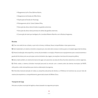 • Alargamento da Av. Dona Belmira Marim;

	        • Alargamento da Estrada do M’Boi Mirim;

	        • Duplicação da Estrada do Alvarenga;

	        • Prolongamento da Av. Carlos Caldeira Filho;

	        • Execução das obras viárias licitadas nas gestões anteriores;

	        • Execução das obras viárias previstas em editais das gestões anteriores.

	        • Construção de túnel que interligará a Av. Jornalista Roberto Marinho com a Rodovia Imigrantes.




Bicicleta

A) Criar uma rede de vias cicláveis, o que inclui ciclovias, ciclofaixas, faixas compartilhadas e rotas operacionais;

B) Será implantado um sistema cicloviário composto por uma rede viária conexa e contínua para a circulação segura das bicicletas;

C) Haverá sinalização viária específica, normas de prioridade e circulação, infraestrutura e equipamentos para o estacionamento e

guarda de bicicletas junto aos principais centros de destino das viagens, às estações e terminais de transporte público;

D) Será criado também um sistema de reserva de vagas com paraciclos nas áreas de Zona Azul dos subcentros e centros regionais;

E) Onde couber, o sistema cicloviário municipal procurará se articular com o sistema viário dos demais municípios da RMSP,

reforçando a visão metropolitana que orienta a elaboração do programa;

F) A bicicleta merecerá atenção em todas as campanhas educativas de trânsito, e a Prefeitura irá incentivar seu uso por meio de

sistema de empréstimo e compartilhamento, gerenciado através do Bilhete Único.




Transporte de Carga

Articular um plano municipal de logística urbana baseado nos seguintes princípios:




                                                                 - 42 -
 
