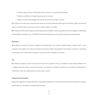 • Garantir o abastecimento, a distribuição de bens, serviços e o escoamento da produção;

	       • Reduzir os conflitos de circulação de pessoas, bens e serviços;

	       • Reduzir os impactos da passagem dos veículos de transporte de cargas no trânsito.

A) Criação de uma área técnico-administrativa dentro da estrutura da Secretaria Municipal de Transportes (SMT) para tratar de

maneira sistemática todos os assuntos que dizem respeito à logística da cidade;

B) Criação de miniterminais de carga, que serão equipamentos de logística urbana, localizados em áreas estratégicas, a exemplo dos

centros logísticos articulados com o CEAGESP, destinados ao abastecimento do comércio varejista em áreas adensadas.




Fretamento

A) Na gestão municipal de Fernando Haddad será implementada uma revisão da regulamentação existente sobre o setor,

ampliando a articulação com os serviços do sistema de transporte coletivo de passageiros. Este Programa reconhece a importância

do fretamento como modo coletivo que pode vir a promover menor utilização do automóvel.




Táxi

A) A Prefeitura ampliará os pontos de táxi nos bairros, de forma a garantir o serviço ao cidadão. Ao mesmo tempo, debaterá com

a categoria meios de ampliar o serviço de rádio-táxi, o que tornará a atividade mais eficiente, com redução de desperdício de

combustível, e trará maior segurança para o taxista e para o usuário.




Transporte Escolar Gratuito

A) A gestão resgatará os princípios adotados na implantação do programa Vai e Volta, da administração Marta Suplicy, com destaque

o apoio logístico às atividades do programa Mais Educação.




                                                                - 43 -
 