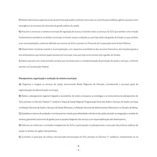 F) Adotar alternativas organizacionais da administração pública indireta como mais um caminho para viabilizar, agilizar e proporcionar

abrangência ao processo de retomada da gestão pública da saúde;

G) Assumir e estruturar o sistema municipal de regulação do acesso, incluindo todos os serviços do SUS que tenham como missão

fundamental a assistência no âmbito municipal, incluindo nessas condições os que hoje estão sob gestão do Estado ou que venham

a ser municipalizados, conforme definido nas normas do SUS e previsto no Protocolo de Cooperação entre Entes Públicos;

H) Desenvolver iniciativas visando à municipalização, com respectiva transferência dos recursos financeiros, dos hospitais gerais e

dos ambulatórios que tenham papel assistencial municipal, mas que hoje se encontram sob a gestão do Estado;

I) Adotar parceria com entes privados sempre que necessária para a complementação da prestação de ações e serviços, conforme

previsto na Constituição Federal.




Planejamento, organização e avaliação do sistema municipal

A) Organizar e integrar os serviços de saúde, estruturando Redes Regionais de Atenção, considerando o processo geral de

regionalização da administração municipal;

B) Adotar o planejamento regional integrado e ascendente, de modo a incorporar as estratégias e os instrumentos do planejamento do

SUS, previstos no Decreto Federal nº 7.508/2011: Mapa de Saúde Regional, Programação Geral das Ações e Serviços de Saúde com base

na Relação Nacional de Ações e Serviços de Saúde (Renases), na Relação Nacional de Medicamentos (Rename) e no Quadro de Metas;

C) Estabelecer sistema de avaliação e monitoramento voltado para efetividade e eficiência das ações, apoiado na integração e unidade do

sistema, garantindo autonomia de gestão para as equipes dirigentes dos serviços com responsabilização pelo desempenho;

D) Valorizar as instâncias e comissões intergestores do SUS e a participação no planejamento e execução das políticas públicas de

saúde no âmbito da região metropolitana;

E) Contribuir e participar do esforço nacional pela estruturação do SUS, prevista no Decreto nº 7.508/2011, empenhando-se na




                                                                - 46 -
 