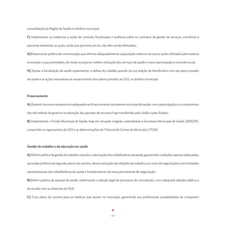 consolidação da Região de Saúde no âmbito municipal;

F) Implementar as instâncias e ações de controle, fiscalização e auditoria sobre os contratos de gestão de serviços, convênios e

parcerias existentes, as quais, ainda que previstas em lei, não vêm sendo efetivadas;

G)Desenvolver política de comunicação que informe adequadamente a população sobre os serviços e ações ofertados pelo sistema

municipal e suas prioridades, de modo a propiciar melhor utilização dos serviços de saúde e maior participação e controle social;

H) Apoiar a fiscalização da saúde suplementar, a defesa do cidadão quando da sua relação de beneficiário com seu plano privado

de saúde e as ações necessárias ao ressarcimento dos planos privados ao SUS, no âmbito municipal.




Financiamento

A) Garantir recursos necessários e adequados ao financiamento do sistema municipal de saúde, com a participação e o compromisso

das três esferas de governo na elevação das parcelas de recursos hoje transferidas pela União e pelo Estado;

B) Implementar o Fundo Municipal de Saúde, hoje em situação irregular, subordinado à Secretaria Municipal de Saúde (SMS/SP),

cumprindo os regramentos do SUS e as determinações do Tribunal de Contas do Município (TCM).




Gestão do trabalho e da educação em saúde

A) Definir política de gestão do trabalho visando a valorização dos trabalhadores da saúde, garantindo condições salariais adequadas,

ascensão profissional segundo planos de carreira, democratização das relações de trabalho, por meio de negociações com entidades

representativas dos trabalhadores da saúde e fortalecimento da mesa permanente de negociação;

B)Definir política de pessoal da saúde, reafirmando a adoção legal de processos de contratação, com adequada seleção pública e

de acordo com as diretrizes do SUS;

C) Criar plano de carreira para os médicos que atuem no município, garantindo aos profissionais possibilidades de comporem




                                                                - 47 -
 
