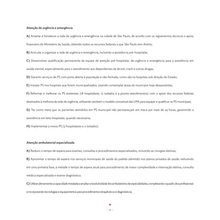Atenção de urgência e emergência

A) Ampliar e fortalecer a rede de urgência e emergência na cidade de São Paulo, de acordo com os regramentos técnicos e apoio

financeiro do Ministério da Saúde, obtendo todos os recursos federais a que São Paulo tem direito;

B) Articular e organizar a rede de urgência e emergência, incluindo a assistência pré-hospitalar;

C) Desenvolver qualificação permanente da equipe de atenção pré-hospitalar, de urgência e emergência para a assistência em

saúde mental, especialmente para o atendimento aos dependentes de álcool, crack e outras drogas;

D) Garantir serviços de PS com porta aberta à população e não fechada, como são os hospitais sob direção do Estado;

E) Instalar PS nos hospitais que forem municipalizados, visando contemplar áreas do município hoje desassistidas;

F) Reformar e melhorar os PS existentes (18 hospitalares, 12 isolados e 4 pronto-atendimentos) com o apoio dos recursos federais

destinados à melhoria da rede de urgência, utilizando também o modelo conceitual das UPA para equipar e qualificar os PS municipais;

G) Ter como meta que os pacientes atendidos em PS municipal não permaneçam em maca por mais de 24 horas, garantindo a

assistência em leito hospitalar, quando necessária;

H) Implementar 5 novos PS (3 hospitalares e 2 isolados).




Atenção ambulatorial especializada

A) Reduzir o tempo de espera para exames, consultas e procedimentos especializados, incluindo as cirurgias eletivas;

B) Aproximar o tempo de espera nos serviços municipais de saúde do padrão admitido nos planos privados de saúde, reduzindo

em uma primeira fase, à metade o tempo de espera atual para procedimento de maior complexidade e internação eletiva, consulta

médica especializada e exame diagnóstico;

C) Utilizar plenamente a capacidade instalada e ampliar a resolutividade dos ambulatórios de especialidades, completando o quadro dos profissionais

e incorporando tecnologias e equipamentos para procedimentos terapêuticos e diagnósticos;




                                                                      - 51 -
 