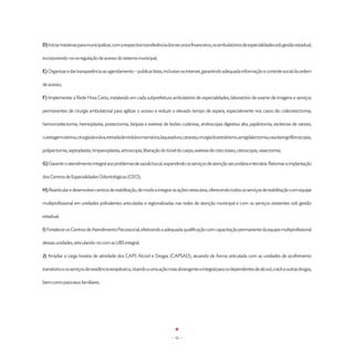 D) Iniciar tratativas para municipalizar, com a respectiva transferência dos recursos financeiros, os ambulatórios de especialidades sob gestão estadual,

incorporando-os na regulação de acesso do sistema municipal;

E) Organizar e dar transparência ao agendamento – publicar listas, inclusive na internet, garantindo adequada informação e controle social da ordem

de acesso;

F) Implementar a Rede Hora Certa, instalando em cada subprefeitura ambulatório de especialidades, laboratório de exame de imagens e serviços

permanentes de cirurgia ambulatorial para agilizar o acesso e reduzir o elevado tempo de espera, especialmente nos casos de: colecistectomia,

hemorroidectomia, hernioplastia, postectomia, biópsia e exérese de lesões cutâneas, endoscopia digestiva alta, papilotomia, esclerose de varizes,

curetagemuterina,cirurgiadavulva,retiradadenódulosmamários,laqueadura,catarata,cirurgiadoestrabismo,amigdalectomia,nasolaringofibroscopia,

polipectomia, septoplastia, timpanoplastia, artroscopia, liberação do túnel do carpo, exérese de cisto ósseo, cistoscopia, vasectomia;

G) Garantir o atendimento integral aos problemas de saúde bucal, expandindo os serviços de atenção secundária e terciária. Retomar a implantação

dos Centros de Especialidades Odontológicas (CEO);

H) Rearticular e desenvolver centros de reabilitação, de modo a integrar as ações nesta área, oferecendo todos os serviços de reabilitação com equipe

multiprofissional em unidades polivalentes articuladas e regionalizadas nas redes de atenção municipal e com os serviços existentes sob gestão

estadual;

I) Fortalecer os Centros de Atendimento Psicossocial, efetivando a adequada qualificação com capacitação permanente da equipe multiprofissional

dessas unidades, articulando-os com as UBS integral;

J) Ampliar a carga horária de atividade dos CAPS Álcool e Drogas (CAPSAD), atuando de forma articulada com as unidades de acolhimento

transitório e os serviços de residência terapêutica, visando a uma ação mais abrangente e integral para os dependentes de álcool, crack e outras drogas,

bem como para seus famíliares.




                                                                         - 52 -
 