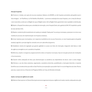 Atenção hospitalar

A) Construir e instalar, com apoio de recursos estaduais, federais e do BNDES, os três hospitais prometidos pela gestão atual e

não entregues – em Parelheiros, na Vila Matilde e Brasilândia – e promover ampliação dos atuais hospitais, com a meta de oferecer

1.000 novos leitos, sendo 500 na Região Sul, 334 na Região Leste e 166 na Região Norte, garantindo maior equidade na distribuição;

B) Reabrir o Hospital Sorocabana para a atividade de internação, como Hospital Geral, sob a gestão da SMS-SP, impedindo a perda

de mais 156 leitos SUS;

C) Rejeitar a venda de 25% do atendimento em saúde por instalação “dupla porta” nos serviços municipais, e posicionar-se contra essa

medida em processo de implementação nos hospitais estaduais;

D) Iniciar tratativas para municipalizar, com respectiva transferência de recursos financeiros, os nove hospitais gerais sob gestão

estadual, segundo o princípio legal do comando único em cada esfera de governo;

E) Estabelecer sistema de regulação que garanta agilidade no acesso aos leitos de internação, integrando rede básica e rede

de urgência e emergência com a assistência hospitalar;

F) Reformar, ampliar e reorganizar progressivamente todos os hospitais municipais, hoje em situação precária de instalações

e funcionamento;

G) Garantir oferta adequada de leitos para desintoxicação na assistência aos dependentes de álcool, crack e outras drogas;

H) Otimizar o uso dos leitos existentes, organizando a assistência domiciliar, possibilitando a internação domiciliar e trazendo

benefícios aos convalescentes que estão na fase final de sua recuperação e que podem fazê-lo no aconchego dos seus lares. Buscar,

para isso, o apoio técnico e financeiro do Programa Melhor em Casa, do Ministério da Saúde.




Ações e serviços da vigilância em saúde

A) Elaborar e fazer aprovar na Câmara Municipal a estrutura organizacional para a vigilância em saúde, visando a adequada execução




                                                               - 53 -
 