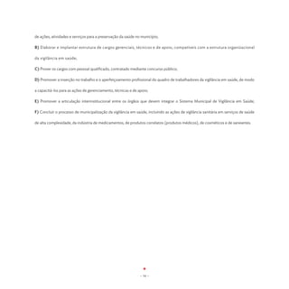de ações, atividades e serviços para a preservação da saúde no município;

B) Elaborar e implantar estrutura de cargos gerenciais, técnicos e de apoio, compatíveis com a estrutura organizacional

da vigilância em saúde;

C) Prover os cargos com pessoal qualificado, contratado mediante concurso público;

D) Promover a inserção no trabalho e o aperfeiçoamento profissional do quadro de trabalhadores da vigilância em saúde, de modo

a capacitá-los para as ações de gerenciamento, técnicas e de apoio;

E) Promover a articulação interinstitucional entre os órgãos que devem integrar o Sistema Municipal de Vigilância em Saúde;

F) Concluir o processo de municipalização da vigilância em saúde, incluindo as ações de vigilância sanitária em serviços de saúde

de alta complexidade, da indústria de medicamentos, de produtos correlatos (produtos médicos), de cosméticos e de saneantes.




                                                              - 54 -
 