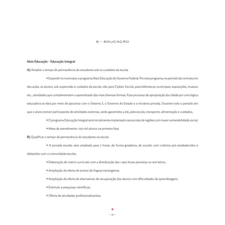 5 - EDUCAÇão




Mais Educação - Educação Integral

A) Ampliar o tempo de permanência do estudante sob os cuidados da escola

	              • Expandir no município o programa Mais Educação do Governo Federal. Por este programa, no período de contraturno

das aulas, os alunos, sob supervisão e cuidados da escola, irão para Clubes-Escola, para bibliotecas municipais, exposições, museus

etc., atividades que complementem o aprendizado das mais diversas formas. Esse processo de apropriação da cidade por uma lógica

educadora se dará por meio de parcerias com o Sistema S, o Governo do Estado e a iniciativa privada. Durante todo o período em

que o aluno estiver participando de atividades externas, serão garantidos a ele, pela escola, transporte, alimentação e cuidados;

	              • O programa Educação Integral será inicialmente implantado nas escolas de regiões com maior vulnerabilidade social;

	              • Meta de atendimento: 100 mil alunos na primeira fase.

B) Qualificar o tempo de permanência do estudante na escola

	              • A jornada escolar será ampliada para 7 horas, de forma gradativa, de acordo com critérios pré-estabelecidos e

debatidos com a comunidade escolar;

	              • Elaboração de matriz curricular com a distribuição das 1.400 horas previstas no ano letivo;

	              • Ampliação da oferta de ensino de línguas estrangeiras;

	              • Ampliação da oferta de alternativas de recuperação dos alunos com dificuldades de aprendizagem;

	              • Estímulo a pesquisas científicas;

	              • Oferta de atividades profissionalizantes;




                                                               - 55 -
 