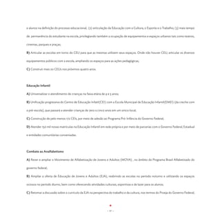 e alunos na definição do processo educacional; (2) articulação da Educação com a Cultura, o Esporte e o Trabalho; (3) mais tempo

de permanência do estudante na escola, privilegiando também a ocupação de equipamentos e espaços urbanos tais como teatros,

cinemas, parques e praças;

B) Articular as escolas em torno do CEU para que as mesmas utilizem seus espaços. Onde não houver CEU, articular os diversos

equipamentos públicos com a escola, ampliando os espaços para as ações pedagógicas;

C) Construir mais 20 CEUs nos próximos quatro anos.




Educação Infantil

A) Universalizar o atendimento de crianças na faixa etária de 4 e 5 anos;

B) Unificação progressiva do Centro de Educação Infatil(CEI) com a Escola Municipal de Educação Infantil(EMEI) (da creche com

a pré-escola), que passará a atender crianças de zero a cinco anos em um único local;

C) Construção de pelo menos 172 CEIs, por meio de adesão ao Programa Pró-Infância do Governo Federal;

D) Atender 150 mil novas matrículas na Educação Infantil em rede própria e por meio de parcerias com o Governo Federal, Estadual

e entidades comunitárias conveniadas.




Combate ao Analfabetismo

A) Rever e ampliar o Movimento de Alfabetização de Jovens e Adultos (MOVA) , no âmbito do Programa Brasil Alfabetizado do

governo federal;

B) Ampliar a oferta de Educação de Jovens e Adultos (EJA), reabrindo as escolas no período noturno e utilizando os espaços

ociosos no período diurno, bem como oferecendo atividades culturais, esportivas e de lazer para os alunos;

C) Retomar a discussão sobre o currículo da EJA na perspectiva do trabalho e da cultura, nos termos do Proeja do Governo Federal;




                                                               - 57 -
 