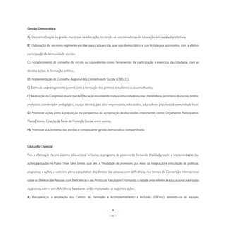 Gestão Democrática

A) Descentralização da gestão municipal da educação, recriando as coordenadorias de educação em cada subprefeitura;

B) Elaboração de um novo regimento escolar para cada escola, que seja democrático e que fortaleça a autonomia, com a efetiva

participação da comunidade escolar;

C) Fortalecimento do conselho de escola ou equivalentes como ferramentas de participação e exercício da cidadania, com as

devidas ações de formação política;

D) Implementação do Conselho Regional dos Conselhos de Escola (CRECE);

E) Estímulo ao protagonismo juvenil, com a formação dos grêmios estudantis ou assemelhados;

F) Realização do Congresso Municipal de Educação envolvendo toda a comunidade escolar: merendeira, secretário de escola, diretor,

professor, coordenador pedagógico, equipe técnica, pais e/ou responsáveis, educandos, educadores populares e comunidade local;

G) Promover ações junto à população na perspectiva da apropriação de discussões importantes como: Orçamento Participativo,

Plano Diretor, Criação da Rede de Proteção Social, entre outros;

H) Promover a autonomia das escolas e consequente gestão democrática compartilhada.




Educação Especial

Para a efetivação de um sistema educacional inclusivo, o programa de governo de Fernando Haddad propõe a implementação das

ações pactuadas no Plano Viver Sem Limite, que tem a “finalidade de promover, por meio da integração e articulação de políticas,

programas e ações, o exercício pleno e equitativo dos direitos das pessoas com deficiência, nos termos da Convenção Internacional

sobre os Direitos das Pessoas com Deficiência e seu Protocolo Facultativo”, tornando a cidade uma referência educacional para todas

as pessoas, com e sem deficiência. Para tanto, serão implantadas as seguintes ações:

A) Recuperação e ampliação dos Centros de Formação e Acompanhamento à Inclusão (CEFAIs), dotando-os de equipes




                                                                - 61 -
 