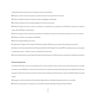 multiprofissionais para apoio tanto aos estudantes quanto aos educadores;

B) Ampliar o número de escolas acessíveis, com Salas de Apoio e Acompanhamento à Inclusão;

C) Prover as unidades escolares de materiais escolares e pedagógicos apropriados;

D) As práticas avaliativas terão concepção diagnóstica, formativa e processual;

E) Realizar formação em serviço a todos os envolvidos no atendimento aos estudantes com deficiência, transtornos do espectro

autista, altas habilidades e superdotação;

F) Garantir transporte escolar acessível aos estudantes com deficiência e transtornos do espectro autista para o turno e contraturno;

G) Adequar os prédios no que tange à acessibilidade;

H) Garantir educação bilíngue para surdos;

I) Implementar o Programa de Formação de Professores de Apoio (PAAI) para uma atuação mais qualificada nas escolas;

J) Ampliar as matrículas dos beneficiários do Programa de Benefício de Prestação Continuada (BPC) em idade escolar para universalizar

o atendimento escolar -- nenhuma criança com deficiência fora da escola;

K) Articular efetivamente a escola à Rede de Atenção à Saúde da Pessoa com Deficiência para o atendimento integral dos estudantes.




Rede de Proteção Social

Na cidade de São Paulo, como em outros grandes centros urbanos do Brasil, muitas crianças e jovens estão ainda expostos a situações

de violência, vulnerabilidade e risco social, muitas vivendo na rua. A política educacional não pode ignorar esta realidade, devendo rever

seu papel e transformar as escolas em local de inclusão e de emancipação social. Para este setor, o governo Haddad implantará as ações

a seguir:

A) Assegurar a rede de proteção local formada pelos órgãos públicos e entidades não governamentais e comunidade;

B) Fomentar a participação e articulação com os Conselhos de Saúde, Habitação, Educação e Meio Ambiente;




                                                                  - 62 -
 