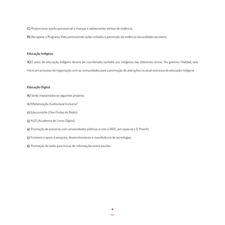 C) Proporcionar auxílio psicossocial a crianças e adolescentes vítimas de violência;

D) Recuperar o Programa Vida, promovendo ações voltadas à prevenção da violência nas unidades escolares;




Educação Indígena

A)O setor de educação indígena deverá ser coordenado também por indígenas das diferentes etnias. No governo Haddad, terá

início um processo de negociação com as comunidades para a promoção de alterações na atual estrutura da educação indígena.




Educação Digital

A) Serão implantados os seguintes projetos:

1) Alfabetização Audiovisual Inclusiva”

2) Educonrádio (Nas Ondas do Rádio)

3) ALD (Academia de Livros Digital)

4) Promoção de parcerias com universidades públicas e com o MEC, em especial o E-Proinfo

5) Fomento e apoio à pesquisa, desenvolvimento e transferência de tecnologias

6) Promoção de redes para trocas de informações entre escolas




                                                                 - 63 -
 