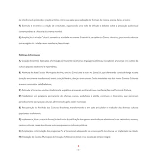 de referência da produção e criação artística. Abrir suas salas para realização de festivais de música, poesia, dança e teatro.

F) Estímulo e incentivo à criação de cineclubes, organizando uma rede de difusão e debates sobre a produção audiovisual

contemporânea e a história do cinema mundial.

G) Ampliação da Virada Cultural, tornando-a atividade recorrente. Estendê-la para além do Centro Histórico, procurando valorizar

outras regiões da cidade e suas manifestações culturais.




Políticas de Formação

A) Criação de centros dedicados à formação permanente nas diversas linguagens artísticas, nos saberes artesanais e no cultivo da

cultura popular, tradicional e espontânea;

B) Abertura de duas Escolas Municipais de Arte, uma na Zona Leste e outra na Zona Sul, que oferecerão cursos de longa e curta

duração em cinema e audiovisual, teatro, criação literária, dança e artes visuais. Serão instaladas nos dois novos Centros Culturais

a serem construídos pela Prefeitura;

C) Estimular e fomentar a cultura tradicional e as práticas artesanais, acolhendo suas manifestações nos Pontos de Cultura;

D) Estabelecer um programa permanente de oficinas, cursos, workshops e ateliês, contínuos e itinerantes, que percorram

periodicamente os espaços culturais administrados pelo poder municipal;

E) Recuperação do Pavilhão das Culturas Brasileiras, transformando-o em polo articulador e irradiador das diversas culturas

populares e tradicionais.

F) Implementação de cursos de formação dedicados à qualificação dos agentes envolvidos na administração de patrimônio, museus,

centros culturais, casas de cultura e outro equipamentos culturais públicos.

G) Ampliação e reformulação dos programas Piá e Vocacional, adequando-os ao novo perfil da cultura a ser implantado na cidade.

H) Instalação de Escolas Municipais de Iniciação Artística nos CEUs e nas escolas de tempo integral.




                                                                 - 65 -
 