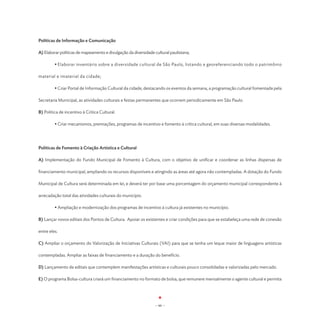 Políticas de Informação e Comunicação

A) Elaborar políticas de mapeamento e divulgação da diversidade cultural paulistana;

	        • Elaborar inventário sobre a diversidade cultural de São Paulo, listando e georeferenciando todo o patrimônio

material e imaterial da cidade;

	        • Criar Portal de Informação Cultural da cidade, destacando os eventos da semana, a programação cultural fomentada pela

Secretaria Municipal, as atividades culturais e festas permanentes que ocorrem periodicamente em São Paulo.

B) Política de incentivo à Crítica Cultural.

	        • Criar mecanismos, premiações, programas de incentivo e fomento à crítica cultural, em suas diversas modalidades.




Políticas de Fomento à Criação Artística e Cultural

A) Implementação do Fundo Municipal de Fomento à Cultura, com o objetivo de unificar e coordenar as linhas dispersas de

financiamento municipal, ampliando os recursos disponíveis e atingindo as áreas até agora não contempladas. A dotação do Fundo

Municipal de Cultura será determinada em lei, e deverá ter por base uma porcentagem do orçamento municipal correspondente à

arrecadação total das atividades culturais do município.

	        • Ampliação e modernização dos programas de incentivo à cultura já existentes no município.

B) Lançar novos editais dos Pontos de Cultura. Apoiar os existentes e criar condições para que se estabeleça uma rede de conexão

entre eles.

C) Ampliar o orçamento do Valorização de Iniciativas Culturais (VAI) para que se tenha um leque maior de linguagens artísticas

contempladas. Ampliar as faixas de financiamento e a duração do benefício.

D) Lançamento de editais que contemplem manifestações artísticas e culturais pouco consolidadas e valorizadas pelo mercado.

E) O programa Bolsa-cultura criará um financiamento no formato de bolsa, que remunere mensalmente o agente cultural e permita




                                                                - 66 -
 