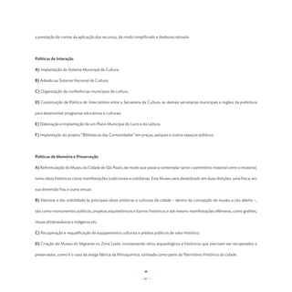 a prestação de contas da aplicação dos recursos, de modo simplificado e desburocratizado.




Políticas de Interação

A) Implantação do Sistema Municipal de Cultura.

B) Adesão ao Sistema Nacional de Cultura.

C) Organização de conferências municipais de cultura.

D) Constituição de Política de Intercâmbio entre a Secretaria da Cultura, as demais secretarias municipais e órgãos da prefeitura

para desenvolver programas educativos e culturais.

E) Elaboração e implantação de um Plano Municipal do Livro e da Leitura.

F) Implantação do projeto “Bibliotecas das Comunidades” em praças, parques e outros espaços públicos.




Políticas de Memória e Preservação

A) Reformulação do Museu da Cidade de São Paulo, de modo que passe a contemplar tanto o patrimônio material como o imaterial,

tanto sítios históricos como manifestações tradicionais e cotidianas. Este Museu será desdobrado em duas direções, uma física, em

sua dimensão fixa, e outra virtual.

B) Valorizar e dar visibilidade às principais obras artísticas e culturais da cidade – dentro da concepção de museu a céu aberto –,

tais como monumentos públicos, projetos arquitetônicos e bairros históricos e até mesmo manifestações efêmeras, como grafites,

rituais afrobrasileiros e indígenas etc.

C) Recuperação e requalificação de equipamentos culturais e prédios públicos de valor histórico.

D) Criação do Museu do Migrante na Zona Leste, incorporando sítios arqueológicos e históricos que precisam ser recuperados e

preservados, como é o caso da antiga fábrica da Nitroquímica, tombada como parte do Patrimônio Histórico da cidade.




                                                              - 67 -
 
