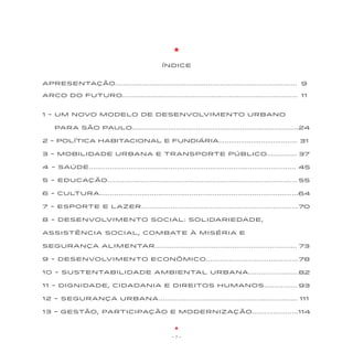 ÍNDICE


APRESENTAÇÃO.......................................................................................... 99

ARCO DO FUTURO....................................................................................... 11
                                                                                                       11


1 - UM NOVO MODELO DE Desenvolvimento UrbANO

      PARA SÃO PAULO.................................................................................24
     PARA SÃO PAULO................................................................................... 24

2 - Política Habitacional e Fundiária....................................... 31

3 - MOBILIDADE URBANA E TRANSPORTE PÚBLICO...............37
                                                         37

4 - SAÚDE....................................................................................................45
                                                                                                             45

5 - EDUCAÇão...........................................................................................55
                                                                                                       55

6 - CULTURA...............................................................................................64
                                                                                                          64

7 - Esporte E LAZER...........................................................................70
                                                                                              70

8 - DESENVOLVIMENTO SOCIAL: SOLIDARIEDADE,

ASSISTÊNCIA SOCIAL, COMBATE À MISÉRIA E

SEGURANÇA ALIMENTAR.....................................................................73

9 - DESENVOLVIMENTO EConômico............................................78
                                                                         78

10 - SUSTENTABILIDADE AMBIENTAL URBANA........................82
                                                              82

11 - DIGNIDADE, CIDADANIA E DIREITOS HUMANOS................93
                                                            93

12 - SEGURANÇA URBANA...................................................................111
                                                                                        111

13 - GESTão, participaçÃO E MODERNIZAÇÃO......................114
                                                              114



                                                     -7-
 
